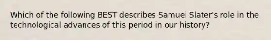 Which of the following BEST describes Samuel Slater's role in the technological advances of this period in our history?