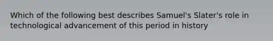 Which of the following best describes Samuel's Slater's role in technological advancement of this period in history