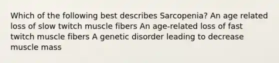 Which of the following best describes Sarcopenia? An age related loss of slow twitch muscle fibers An age-related loss of fast twitch muscle fibers A genetic disorder leading to decrease muscle mass