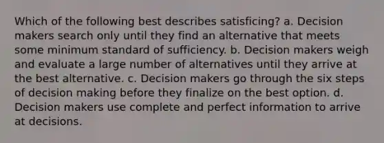 Which of the following best describes satisficing? a. Decision makers search only until they find an alternative that meets some minimum standard of sufficiency. b. Decision makers weigh and evaluate a large number of alternatives until they arrive at the best alternative. c. Decision makers go through the six steps of decision making before they finalize on the best option. d. Decision makers use complete and perfect information to arrive at decisions.