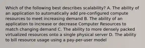 Which of the following best describes scalability? A. The ability of an application to automatically add pre-configured compute resources to meet increasing demand B. The ability of an application to increase or decrease Computer Resources to match changing demand C. The ability to more densely packed virtualized resources onto a single physical server D. The ability to bill resource usage using a pay-per-user model