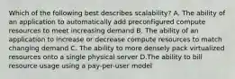 Which of the following best describes scalability? A. The ability of an application to automatically add preconfigured compute resources to meet increasing demand B. The ability of an application to increase or decrease compute resources to match changing demand C. The ability to more densely pack virtualized resources onto a single physical server D.The ability to bill resource usage using a pay-per-user model