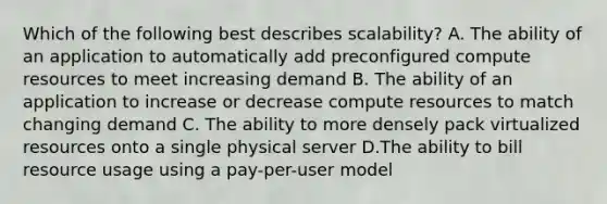 Which of the following best describes scalability? A. The ability of an application to automatically add preconfigured compute resources to meet increasing demand B. The ability of an application to increase or decrease compute resources to match changing demand C. The ability to more densely pack virtualized resources onto a single physical server D.The ability to bill resource usage using a pay-per-user model