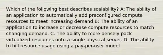 Which of the following best describes scalability? A: The ability of an application to automatically add preconfigured compute resources to meet increasing demand B: The ability of an application to increase or decrease compute resources to match changing demand. C: The ability to more densely pack virtualized resources onto a single physical server. D: The ability to bill resource usage using a pay-per-user model