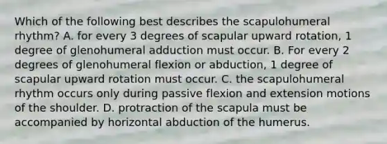 Which of the following best describes the scapulohumeral rhythm? A. for every 3 degrees of scapular upward rotation, 1 degree of glenohumeral adduction must occur. B. For every 2 degrees of glenohumeral flexion or abduction, 1 degree of scapular upward rotation must occur. C. the scapulohumeral rhythm occurs only during passive flexion and extension motions of the shoulder. D. protraction of the scapula must be accompanied by horizontal abduction of the humerus.