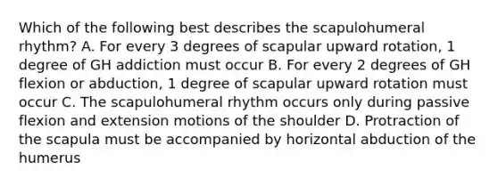 Which of the following best describes the scapulohumeral rhythm? A. For every 3 degrees of scapular upward rotation, 1 degree of GH addiction must occur B. For every 2 degrees of GH flexion or abduction, 1 degree of scapular upward rotation must occur C. The scapulohumeral rhythm occurs only during passive flexion and extension motions of the shoulder D. Protraction of the scapula must be accompanied by horizontal abduction of the humerus