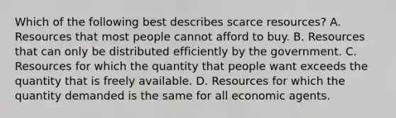 Which of the following best describes scarce resources? A. Resources that most people cannot afford to buy. B. Resources that can only be distributed efficiently by the government. C. Resources for which the quantity that people want exceeds the quantity that is freely available. D. Resources for which the quantity demanded is the same for all economic agents.