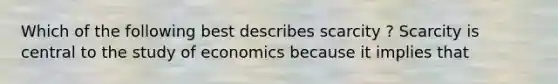 Which of the following best describes scarcity ? Scarcity is central to the study of economics because it implies that