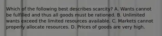 Which of the following best describes scarcity? A. Wants cannot be fulfilled and thus all goods must be rationed. B. Unlimited wants exceed the limited resources available. C. Markets cannot properly allocate resources. D. Prices of goods are very high.