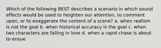 Which of the following BEST describes a scenario in which sound effects would be used to heighten our attention, to comment upon, or to exaggerate the content of a scene? a. when realism is not the goal b. when historical accuracy is the goal c. when two characters are falling in love d. when a rapid chase is about to ensue