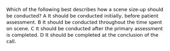 Which of the following best describes how a scene size-up should be conducted? A It should be conducted initially, before patient assessment. B It should be conducted throughout the time spent on scene. C It should be conducted after the primary assessment is completed. D It should be completed at the conclusion of the call.