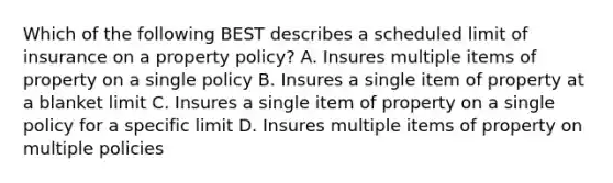 Which of the following BEST describes a scheduled limit of insurance on a property policy? A. Insures multiple items of property on a single policy B. Insures a single item of property at a blanket limit C. Insures a single item of property on a single policy for a specific limit D. Insures multiple items of property on multiple policies