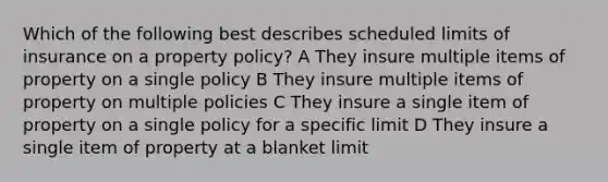 Which of the following best describes scheduled limits of insurance on a property policy? A They insure multiple items of property on a single policy B They insure multiple items of property on multiple policies C They insure a single item of property on a single policy for a specific limit D They insure a single item of property at a blanket limit