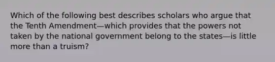 Which of the following best describes scholars who argue that the Tenth Amendment—which provides that the powers not taken by the national government belong to the states—is little more than a truism?