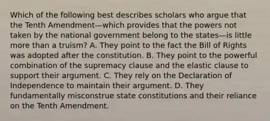 Which of the following best describes scholars who argue that the Tenth Amendment—which provides that the powers not taken by the national government belong to the states—is little more than a truism? A. They point to the fact the Bill of Rights was adopted after the constitution. B. They point to the powerful combination of the supremacy clause and the elastic clause to support their argument. C. They rely on the Declaration of Independence to maintain their argument. D. They fundamentally misconstrue state constitutions and their reliance on the Tenth Amendment.