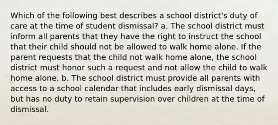 Which of the following best describes a school district's duty of care at the time of student dismissal? a. The school district must inform all parents that they have the right to instruct the school that their child should not be allowed to walk home alone. If the parent requests that the child not walk home alone, the school district must honor such a request and not allow the child to walk home alone. b. The school district must provide all parents with access to a school calendar that includes early dismissal days, but has no duty to retain supervision over children at the time of dismissal.