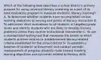 Which of the following best describes a school district's primary purpose for using universal literacy screening as a part of its total evaluation program to measure students' literacy learning? A. To determine whether students have accomplished certain learning objectives at varying end points of literacy instruction B. To administer short evaluations to all students at targeted grade levels and identify students who are likely to develop literacy problems unless they receive instructional intervention C. To use a standardized testing tool that measures the extent to which students achieve relative to predetermined literacy-related criteria established for the school district D. To establish a baseline of students' achievement and conduct periodic reassessment of progress students make toward meeting learning objectives and outcomes related to literacy skills