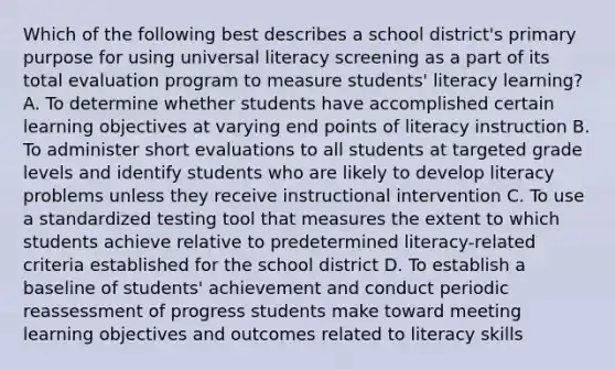 Which of the following best describes a school district's primary purpose for using universal literacy screening as a part of its total evaluation program to measure students' literacy learning? A. To determine whether students have accomplished certain learning objectives at varying end points of literacy instruction B. To administer short evaluations to all students at targeted grade levels and identify students who are likely to develop literacy problems unless they receive instructional intervention C. To use a standardized testing tool that measures the extent to which students achieve relative to predetermined literacy-related criteria established for the school district D. To establish a baseline of students' achievement and conduct periodic reassessment of progress students make toward meeting learning objectives and outcomes related to literacy skills