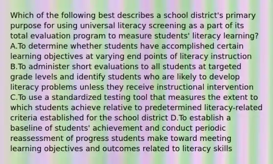 Which of the following best describes a school district's primary purpose for using universal literacy screening as a part of its total evaluation program to measure students' literacy learning? A.To determine whether students have accomplished certain learning objectives at varying end points of literacy instruction B.To administer short evaluations to all students at targeted grade levels and identify students who are likely to develop literacy problems unless they receive instructional intervention C.To use a standardized testing tool that measures the extent to which students achieve relative to predetermined literacy-related criteria established for the school district D.To establish a baseline of students' achievement and conduct periodic reassessment of progress students make toward meeting learning objectives and outcomes related to literacy skills