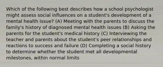 Which of the following best describes how a school psychologist might assess social influences on a student's development of a mental health issue? (A) Meeting with the parents to discuss the family's history of diagnosed mental health issues (B) Asking the parents for the student's medical history (C) Interviewing the teacher and parents about the student's peer relationships and reactions to success and failure (D) Completing a social history to determine whether the student met all developmental milestones, within normal limits