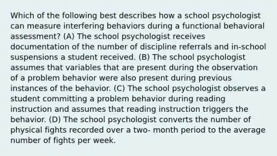 Which of the following best describes how a school psychologist can measure interfering behaviors during a functional behavioral assessment? (A) The school psychologist receives documentation of the number of discipline referrals and in-school suspensions a student received. (B) The school psychologist assumes that variables that are present during the observation of a problem behavior were also present during previous instances of the behavior. (C) The school psychologist observes a student committing a problem behavior during reading instruction and assumes that reading instruction triggers the behavior. (D) The school psychologist converts the number of physical fights recorded over a two- month period to the average number of fights per week.