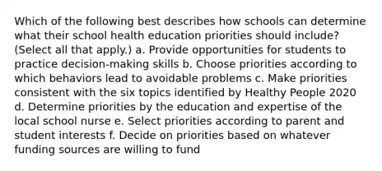 Which of the following best describes how schools can determine what their school health education priorities should include? (Select all that apply.) a. Provide opportunities for students to practice decision-making skills b. Choose priorities according to which behaviors lead to avoidable problems c. Make priorities consistent with the six topics identified by Healthy People 2020 d. Determine priorities by the education and expertise of the local school nurse e. Select priorities according to parent and student interests f. Decide on priorities based on whatever funding sources are willing to fund