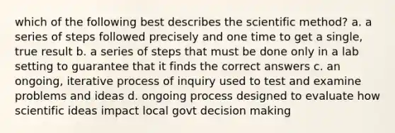 which of the following best describes the scientific method? a. a series of steps followed precisely and one time to get a single, true result b. a series of steps that must be done only in a lab setting to guarantee that it finds the correct answers c. an ongoing, iterative process of inquiry used to test and examine problems and ideas d. ongoing process designed to evaluate how scientific ideas impact local govt decision making