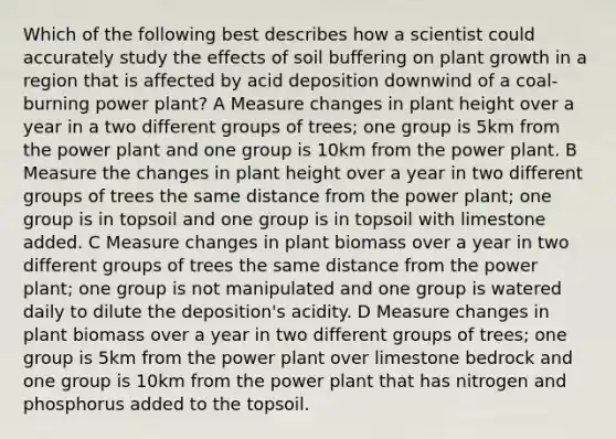 Which of the following best describes how a scientist could accurately study the effects of soil buffering on plant growth in a region that is affected by acid deposition downwind of a coal-burning power plant? A Measure changes in plant height over a year in a two different groups of trees; one group is 5km from the power plant and one group is 10km from the power plant. B Measure the changes in plant height over a year in two different groups of trees the same distance from the power plant; one group is in topsoil and one group is in topsoil with limestone added. C Measure changes in plant biomass over a year in two different groups of trees the same distance from the power plant; one group is not manipulated and one group is watered daily to dilute the deposition's acidity. D Measure changes in plant biomass over a year in two different groups of trees; one group is 5km from the power plant over limestone bedrock and one group is 10km from the power plant that has nitrogen and phosphorus added to the topsoil.