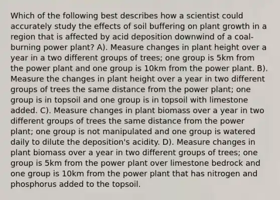 Which of the following best describes how a scientist could accurately study the effects of soil buffering on plant growth in a region that is affected by acid deposition downwind of a coal-burning power plant? A). Measure changes in plant height over a year in a two different groups of trees; one group is 5km from the power plant and one group is 10km from the power plant. B). Measure the changes in plant height over a year in two different groups of trees the same distance from the power plant; one group is in topsoil and one group is in topsoil with limestone added. C). Measure changes in plant biomass over a year in two different groups of trees the same distance from the power plant; one group is not manipulated and one group is watered daily to dilute the deposition's acidity. D). Measure changes in plant biomass over a year in two different groups of trees; one group is 5km from the power plant over limestone bedrock and one group is 10km from the power plant that has nitrogen and phosphorus added to the topsoil.