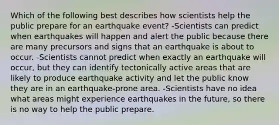 Which of the following best describes how scientists help the public prepare for an earthquake event? -Scientists can predict when earthquakes will happen and alert the public because there are many precursors and signs that an earthquake is about to occur. -Scientists cannot predict when exactly an earthquake will occur, but they can identify tectonically active areas that are likely to produce earthquake activity and let the public know they are in an earthquake-prone area. -Scientists have no idea what areas might experience earthquakes in the future, so there is no way to help the public prepare.