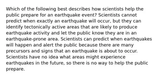 Which of the following best describes how scientists help the public prepare for an earthquake event? Scientists cannot predict when exactly an earthquake will occur, but they can identify tectonically active areas that are likely to produce earthquake activity and let the public know they are in an earthquake-prone area. Scientists can predict when earthquakes will happen and alert the public because there are many precursors and signs that an earthquake is about to occur. Scientists have no idea what areas might experience earthquakes in the future, so there is no way to help the public prepare.