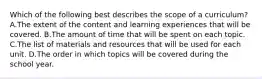 Which of the following best describes the scope of a curriculum? A.The extent of the content and learning experiences that will be covered. B.The amount of time that will be spent on each topic. C.The list of materials and resources that will be used for each unit. D.The order in which topics will be covered during the school year.