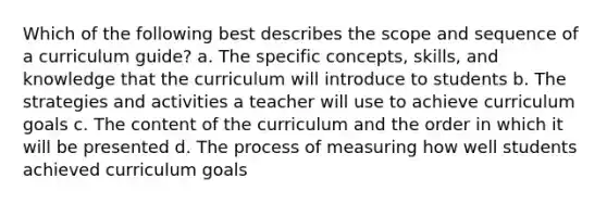 Which of the following best describes the scope and sequence of a curriculum guide? a. The specific concepts, skills, and knowledge that the curriculum will introduce to students b. The strategies and activities a teacher will use to achieve curriculum goals c. The content of the curriculum and the order in which it will be presented d. The process of measuring how well students achieved curriculum goals