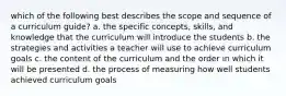 which of the following best describes the scope and sequence of a curriculum guide? a. the specific concepts, skills, and knowledge that the curriculum will introduce the students b. the strategies and activities a teacher will use to achieve curriculum goals c. the content of the curriculum and the order in which it will be presented d. the process of measuring how well students achieved curriculum goals