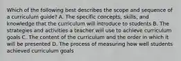 Which of the following best describes the scope and sequence of a curriculum guide? A. The specific concepts, skills, and knowledge that the curriculum will introduce to students B. The strategies and activities a teacher will use to achieve curriculum goals C. The content of the curriculum and the order in which it will be presented D. The process of measuring how well students achieved curriculum goals