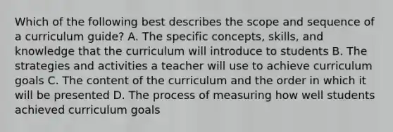 Which of the following best describes the scope and sequence of a curriculum guide? A. The specific concepts, skills, and knowledge that the curriculum will introduce to students B. The strategies and activities a teacher will use to achieve curriculum goals C. The content of the curriculum and the order in which it will be presented D. The process of measuring how well students achieved curriculum goals