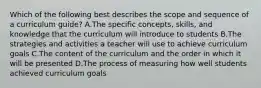 Which of the following best describes the scope and sequence of a curriculum guide? A.The specific concepts, skills, and knowledge that the curriculum will introduce to students B.The strategies and activities a teacher will use to achieve curriculum goals C.The content of the curriculum and the order in which it will be presented D.The process of measuring how well students achieved curriculum goals