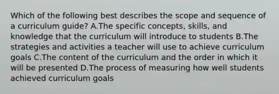 Which of the following best describes the scope and sequence of a curriculum guide? A.The specific concepts, skills, and knowledge that the curriculum will introduce to students B.The strategies and activities a teacher will use to achieve curriculum goals C.The content of the curriculum and the order in which it will be presented D.The process of measuring how well students achieved curriculum goals