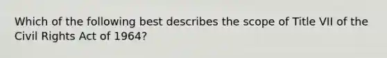Which of the following best describes the scope of Title VII of the Civil Rights Act of 1964?