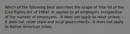 Which of the following best describes the scope of Title VII of the Civil Rights Act of 1964? -It applies to all employers irrespective of the number of employees. -It does not apply to labor unions. -It does not cover state and local governments. -It does not apply to Native American tribes.