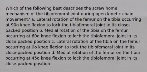 Which of the following best describes the screw home mechanism of the tibiofemoral joint during open kinetic chain movement? a. Lateral rotation of the femur on the tibia occurring at 90o knee flexion to lock the tibiofemoral joint in its close-packed position b. Medial rotation of the tibia on the femur occurring at 60o knee flexion to lock the tibiofemoral joint in its close-packed position c. Lateral rotation of the tibia on the femur occurring at 0o knee flexion to lock the tibiofemoral joint in its close-packed position d. Medial rotation of the femur on the tibia occurring at 45o knee flexion to lock the tibiofemoral joint in its close-packed position