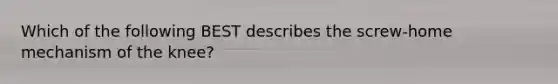Which of the following BEST describes the screw-home mechanism of the knee?