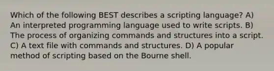 Which of the following BEST describes a scripting language? A) An interpreted programming language used to write scripts. B) The process of organizing commands and structures into a script. C) A text file with commands and structures. D) A popular method of scripting based on the Bourne shell.