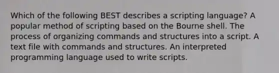 Which of the following BEST describes a scripting language? A popular method of scripting based on the Bourne shell. The process of organizing commands and structures into a script. A text file with commands and structures. An interpreted programming language used to write scripts.