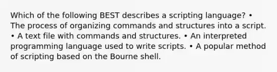 Which of the following BEST describes a scripting language? • The process of organizing commands and structures into a script. • A text file with commands and structures. • An interpreted programming language used to write scripts. • A popular method of scripting based on the Bourne shell.