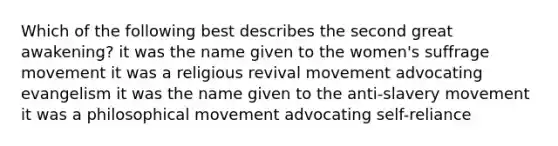 Which of the following best describes the second great awakening? it was the name given to the women's suffrage movement it was a religious revival movement advocating evangelism it was the name given to the anti-slavery movement it was a philosophical movement advocating self-reliance