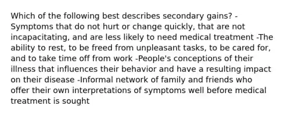 Which of the following best describes secondary gains? -Symptoms that do not hurt or change quickly, that are not incapacitating, and are less likely to need medical treatment -The ability to rest, to be freed from unpleasant tasks, to be cared for, and to take time off from work -People's conceptions of their illness that influences their behavior and have a resulting impact on their disease -Informal network of family and friends who offer their own interpretations of symptoms well before medical treatment is sought