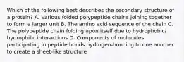 Which of the following best describes the secondary structure of a protein? A. Various folded polypeptide chains joining together to form a larger unit B. The amino acid sequence of the chain C. The polypeptide chain folding upon itself due to hydrophobic/ hydrophilic interactions D. Components of molecules participating in peptide bonds hydrogen-bonding to one another to create a sheet-like structure