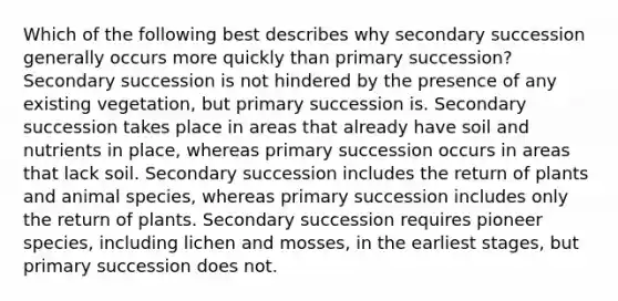 Which of the following best describes why secondary succession generally occurs more quickly than primary succession? Secondary succession is not hindered by the presence of any existing vegetation, but primary succession is. Secondary succession takes place in areas that already have soil and nutrients in place, whereas primary succession occurs in areas that lack soil. Secondary succession includes the return of plants and animal species, whereas primary succession includes only the return of plants. Secondary succession requires pioneer species, including lichen and mosses, in the earliest stages, but primary succession does not.