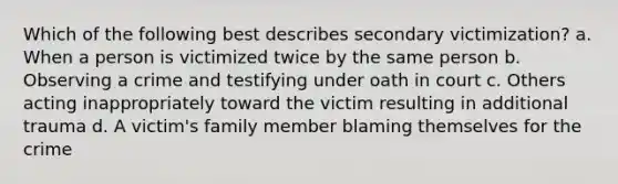 Which of the following best describes secondary victimization? a. When a person is victimized twice by the same person b. Observing a crime and testifying under oath in court c. Others acting inappropriately toward the victim resulting in additional trauma d. A victim's family member blaming themselves for the crime